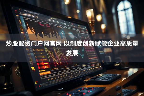 炒股配资门户网官网 以制度创新赋能企业高质量发展