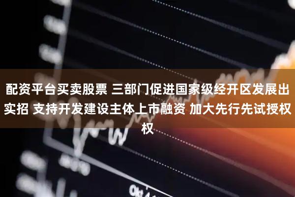 配资平台买卖股票 三部门促进国家级经开区发展出实招 支持开发建设主体上市融资 加大先行先试授权