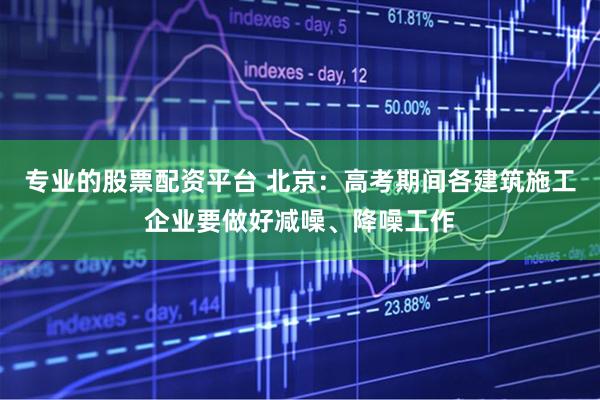 专业的股票配资平台 北京：高考期间各建筑施工企业要做好减噪、降噪工作