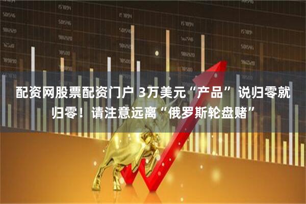 配资网股票配资门户 3万美元“产品” 说归零就归零！请注意远离“俄罗斯轮盘赌”
