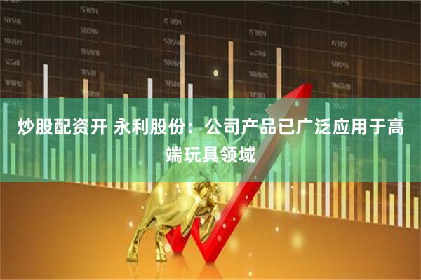 炒股配资开 永利股份：公司产品已广泛应用于高端玩具领域