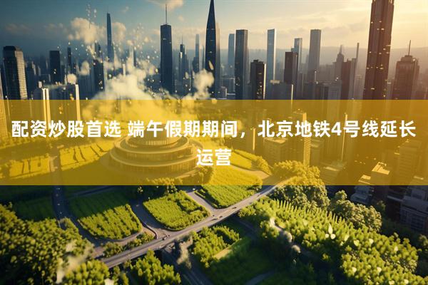配资炒股首选 端午假期期间，北京地铁4号线延长运营