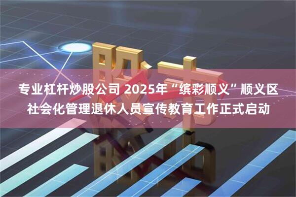 专业杠杆炒股公司 2025年“缤彩顺义”顺义区社会化管理退休人员宣传教育工作正式启动