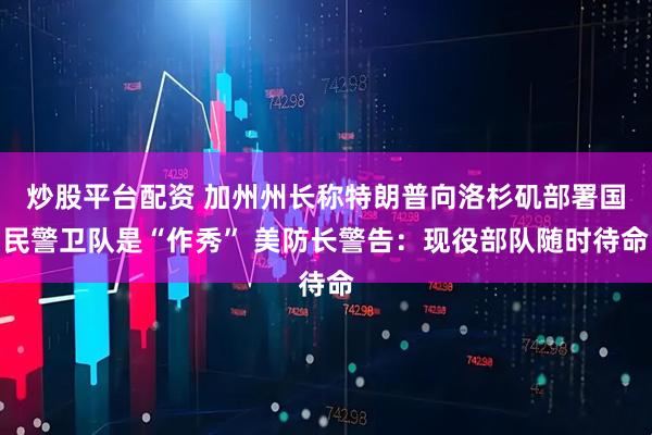炒股平台配资 加州州长称特朗普向洛杉矶部署国民警卫队是“作秀” 美防长警告：现役部队随时待命