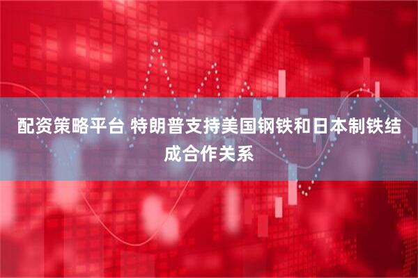 配资策略平台 特朗普支持美国钢铁和日本制铁结成合作关系