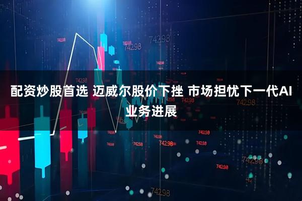 配资炒股首选 迈威尔股价下挫 市场担忧下一代AI业务进展