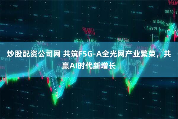 炒股配资公司网 共筑F5G-A全光网产业繁荣，共赢AI时代新增长