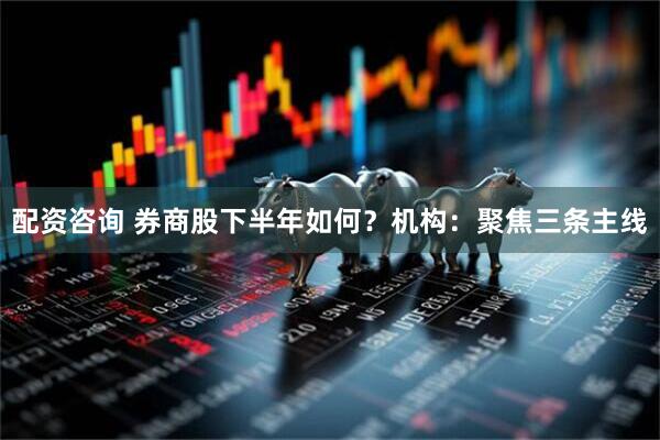 配资咨询 券商股下半年如何？机构：聚焦三条主线