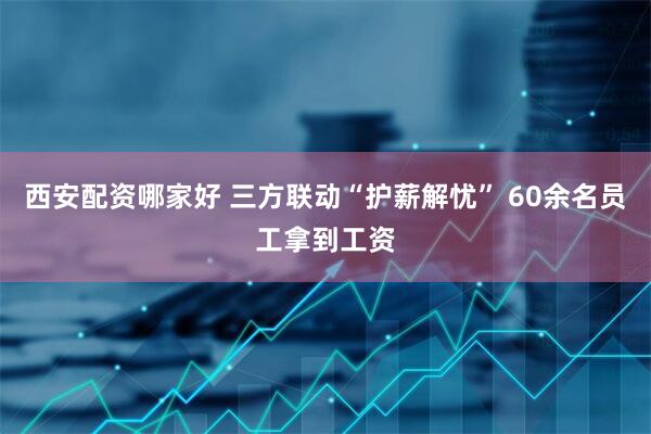 西安配资哪家好 三方联动“护薪解忧” 60余名员工拿到工资