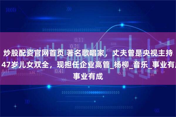 炒股配资官网首页 著名歌唱家，丈夫曾是央视主持，47岁儿女双全，现担任企业高管_杨柳_音乐_事业有成