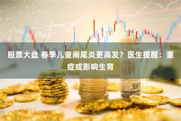 股票大盘 春季儿童阑尾炎更高发？医生提醒：重症或影响生育