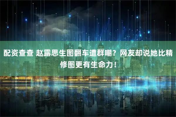 配资查查 赵露思生图翻车遭群嘲？网友却说她比精修图更有生命力！